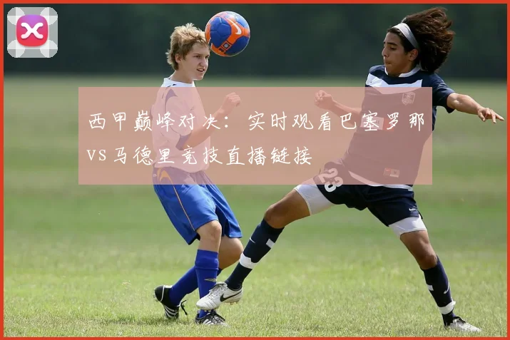西甲巅峰对决:实时观看巴塞罗那vs马德里竞技直播链接