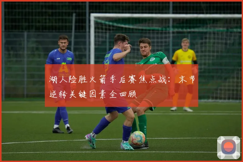湖人险胜火箭季后赛焦点战：末节逆转关键因素全回顾