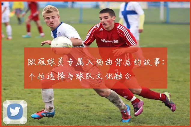 欧冠球员专属入场曲背后的故事:个性选择与球队文化融合